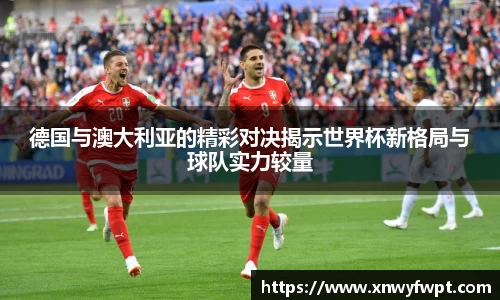 德国与澳大利亚的精彩对决揭示世界杯新格局与球队实力较量